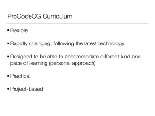 ProCodeCG Curriculum
Flexible
Rapidly changing, following the latest technology
Designed to be able to accommodate different kind and
pace of learning (personal approach)
Practical
Project-based
 