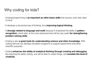 Why coding for kids?
• Coding/programming is as important as other basic skills that anyone, even kids need
to have.
• It develops a structured way of thinking, thus improving logical thinking.
• It strongly related to language and math because it sharpened the ability of pattern
recognition, which later, at the more advanced level will be very useful for strengthening
problem solving skills.
• Coding is also a great tools for understanding science and other knowledge. With
coding skill one can develop simulation programs to support experiments and other
scientiﬁc purposes.
• Coding enhances the ability of analytical thinking through creating and debugging.
By acquiring the ability coding, one will be able to create things, and escalate the level of
creativity.
 