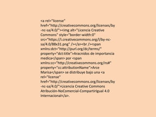 <a rel="license"
href="http://creativecommons.org/licenses/by
-nc-sa/4.0/"><img alt="Licencia Creative
Commons" style="border-width:0"
src="https://i.creativecommons.org/l/by-nc-
sa/4.0/88x31.png" /></a><br /><span
xmlns:dct="http://purl.org/dc/terms/"
property="dct:title">Aracnidos de importancia
medica</span> por <span
xmlns:cc="http://creativecommons.org/ns#"
property="cc:attributionName">Arce
Marisa</span> se distribuye bajo una <a
rel="license"
href="http://creativecommons.org/licenses/by
-nc-sa/4.0/">Licencia Creative Commons
Atribución-NoComercial-CompartirIgual 4.0
Internacional</a>.
 