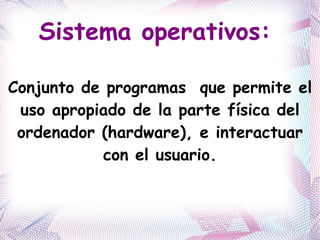 Sistema operativos:  Conjunto de programas  que permite el uso apropiado de la parte física del ordenador (hardware), e interactuar con el usuario. 