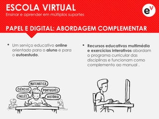 •Um serviço educativo online orientado para o aluno e para o autoestudo. 
PAPEL E DIGITAL: ABORDAGEM COMPLEMENTAR 
•Recursos educativos multimédia e exercícios interativos abordam o programa curricular das disciplinas e funcionam como complemento ao manual . 
ESCOLA VIRTUAL 
Ensinar e aprender em múltiplos suportes  