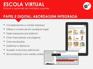 •Complementar a versão impressa 
•Utilizar o e-Manual em qualquer lugar 
•Fazer pesquisas por palavra 
•Criar marcadores nas páginas 
•Criar anotações 
•Sublinhar e destacar 
•Aceder a recursos adicionais 
•Sincronização com versão online 
ESCOLA VIRTUAL 
Ensinar e aprender em múltiplos suportes 
PAPEL E DIGITAL: ABORDAGEM INTEGRADA  
