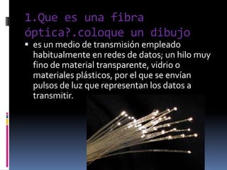 1.Que es una fibra óptica?.coloque un dibujoes un medio de transmisión empleado habitualmente en redes de datos; un hilomuy fino de material transparente, vidrio o materiales plásticos, por el que se envían pulsosde luz que representan los datos a transmitir.