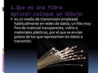 1.Que es una fibra óptica?.coloque un dibujo es un medio de transmisión empleado habitualmente en redes de datos; un hilomuy fino de material transparente, vidrio o materiales plásticos, por el que se envían pulsosde luz que representan los datos a transmitir. 