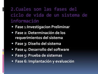 2.Cuales son las fases del ciclo de vida de un sistema de informaciónFase 1:Investigacion PreliminarFase 2: Determinación de los requerimientos del sistemaFase 3: Diseño del sistemaFase 4: Desarrollo del softwareFase 5: Prueba de sistemasFase 6: Implantación y evaluación