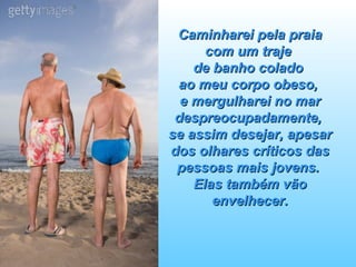 Caminharei pela praia com um traje  de banho colado  ao meu corpo obeso,  e mergulharei no mar despreocupadamente,  se assim desejar, apesar dos olhares críticos das pessoas mais jovens.  Elas também vão envelhecer. 