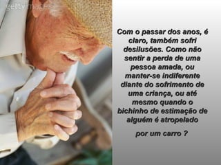 Com o passar dos anos, é claro, também sofri desilusões. Como não sentir a perda de uma pessoa amada, ou manter-se indiferente diante do sofrimento de uma criança, ou até mesmo quando o bichinho de estimação de alguém é atropelado  por um carro ?   