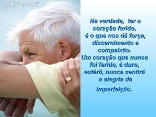 Na verdade,  ter o coração ferido,  é o que nos dá força, discernimento e compaixão.  Um coração que nunca  foi ferido, é duro,  estéril, nunca sentirá  a alegria da imperfeição.   