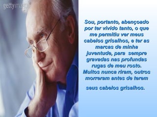 Sou, portanto, abençoado por ter vivido tanto, o que me permitiu ver meus cabelos grisalhos, e ter as marcas de minha juventude, para  sempre gravadas nas profundas rugas de meu rosto. Muitos nunca riram, outros morreram antes de terem seus cabelos grisalhos.   