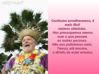 Conforme envelhecemos, é mais fácil  sermos otimistas.  Nos preocupamos menos com o que pensam  as outras pessoas.  Não nos policiamos mais.  Temos, até mesmo,  o direito de estar errados. 