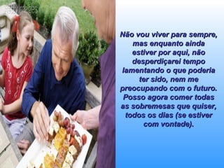 Não vou viver para sempre, mas enquanto ainda estiver por aqui, não desperdiçarei tempo lamentando o que poderia ter sido, nem me preocupando com o futuro. Posso agora comer todas as sobremesas que quiser, todos os dias (se estiver com vontade). 