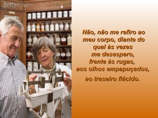 Não, não me refiro ao meu corpo, diante do qual às vezes  me desespero,  frente às rugas,  aos olhos empapuçados,  ao traseiro flácido.   