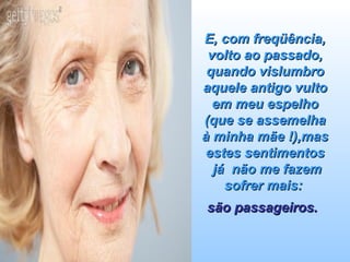 E, com freqüência, volto ao passado, quando vislumbro aquele antigo vulto em meu espelho (que se assemelha à minha mãe !),mas estes sentimentos  já  não me fazem sofrer mais:  são passageiros.   