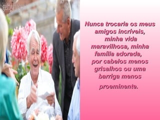 Nunca trocaria os meus amigos incríveis,  minha vida maravilhosa, minha família adorada,  por cabelos menos grisalhos ou uma barriga menos proeminente.   