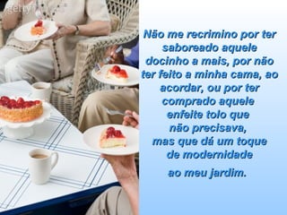 Não me recrimino por ter saboreado aquele docinho a mais, por não ter feito a minha cama, ao acordar, ou por ter comprado aquele  enfeite tolo que  não precisava,  mas que dá um toque  de modernidade  ao meu jardim.   