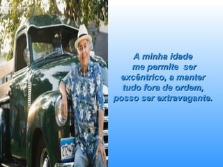 A minha idade  me permite  ser excêntrico, a manter tudo fora de ordem, posso ser extravagante. 