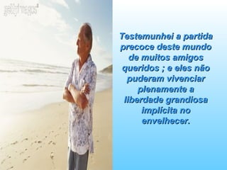 Testemunhei a partida precoce deste mundo de muitos amigos queridos ; e eles não puderam vivenciar plenamente a liberdade grandiosa implícita no envelhecer. 