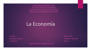 La Economía
ALUMNA INSTRUCTOR
MARISABEL SEGOVIA ROSMARY MENDOZA
CI: 29601521 SAIA A
BARQUISIMETO, DICIEMBRE DEL 2018
UNIVERSIDAD FERMIN TORO
VICE-RECTORADO ACADEMICO
DECANATO DE CIENCIAS Y SOCIALES
ESCUELA DE COMUNICACIÓN SOCIAL
 