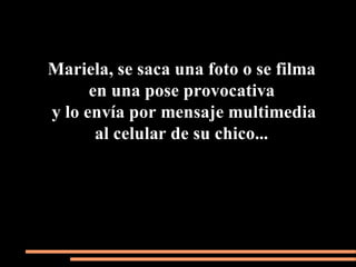 Mariela, se saca una foto o se filma
      en una pose provocativa
y lo envía por mensaje multimedia
       al celular de su chico...
 