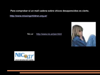 Para comprobar si un mail cadena sobre chicos desaparecidos es cierto.

http://www.missingchildren.org.ar/




               Nic.ar   http://www.nic.ar/por.html
 