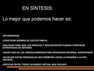 EN SÍNTESIS:

Lo mejor que podemos hacer es:


INFORMARNOS




CONSTRUIR NORMAS DE USO EN FAMILIA




DIALOGAR PARA QUE LOS NIÑOS/AS Y ADOLESCENTES PUEDAN CONSTRUIR


ESTRATEGIAS DE DEFENSA.

HACER USO DE LAS CIBERGUARDERIAS PARA DENUNCIAR MATERIAL INAPROPIADO




NO DEJAR DATOS PERSONALES QUE PERMITAN LUEGO LA INVASIÓN A LA PRI-
VACIDAD



EDIFICAR ENTRE TODOS UN MUNDO VIRTUAL MAS SEGURO

 