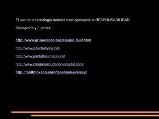 El uso de la tecnología debería traer aparejado la RESPONSABILIDAD

Bibliografía y Fuentes


http://www.grupocidep.org/equipo_bull.html

http://www.ciberbullying.net/

http://www.pantallasamigas.net

http://www.congresociudadaniadigital.com/

http://mattmckeon.com/facebook-privacy/
 