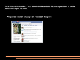 En la Prov. de Tucumán: Lucía Rossi adolescente de 18 años agredida a la salida
de una disco por ser linda.



  Amigas/os crearon un grupo en Facebook de apoyo
 