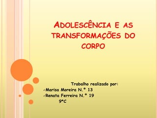 ADOLESCÊNCIA E AS
   TRANSFORMAÇÕES DO
         CORPO




            Trabalho realizado por:
Marisa Moreira N.º 13
Renata Ferreira N.º 19
       9*C
 