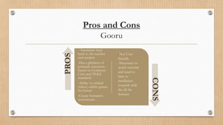 Pros and Cons
Gooru
- Automatic feed
back to the teacher
and student
-Has a plethora of
premade resources
based on Common
Core and TEKS
standards
-Ability to embed
videos, online games
for lesson
-Create formative
assessments
PROS
CONS
-Not User
friendly
-Necessary to
watch tutorials
and need to
time to
familiarize
yourself with
the all the
features
 
