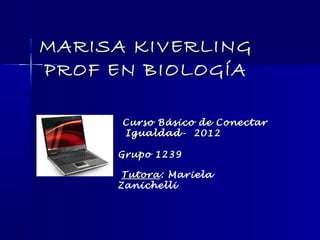 MARISA KIVERLING
PROF EN BIOLOGÍA

      Curso Básico de Conectar
      Igualdad- 2012

     Grupo 1239

      Tutora: Mariela
      Tutora
     Zanichelli
 