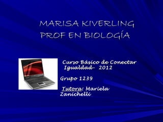 MARISA KIVERLING
PROF EN BIOLOGÍA

   Curso Básico de Conectar
   Igualdad- 2012

   Grupo 1239

    Tutora: Mariela
    Tutora
   Zanichelli
 