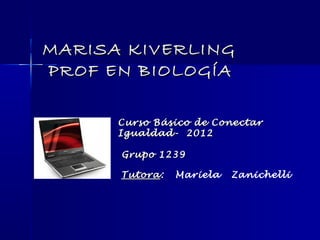 MARISA KIVERLING
PROF EN BIOLOGÍA

      Curso Básico de Conectar
      Igualdad- 2012

      Grupo 1239

      Tutora:
      Tutora    Mariela   Zanichelli
 