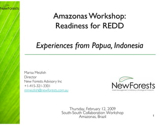 Amazonas Workshop: 
                  Readiness for REDD

       Experiences from Papua, Indonesia


Marisa Meizlish
Director
New Forests Advisory Inc
+1-415-321-3301
mmeizlish@newforests.com.au




                           Thursday, February 12, 2009
                       South-South Collaboration Workshop
                                Amazonas, Brazil
            1
 