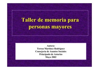 Taller de memoria para
  personas mayores


                Autora:
      Teresa Martínez Rodríguez
     Consejería de Asuntos Sociales
        Principado de Asturias
              Mayo 2002
 