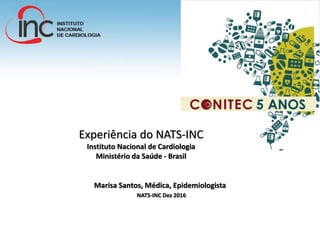 Experiência do NATS-INC
Instituto Nacional de Cardiologia
Ministério da Saúde - Brasil
Marisa Santos, Médica, Epidemiologista
NATS-INC Dez 2016
 