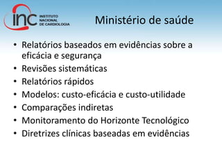 Ministério de saúde
• Relatórios baseados em evidências sobre a
eficácia e segurança
• Revisões sistemáticas
• Relatórios rápidos
• Modelos: custo-eficácia e custo-utilidade
• Comparações indiretas
• Monitoramento do Horizonte Tecnológico
• Diretrizes clínicas baseadas em evidências
 