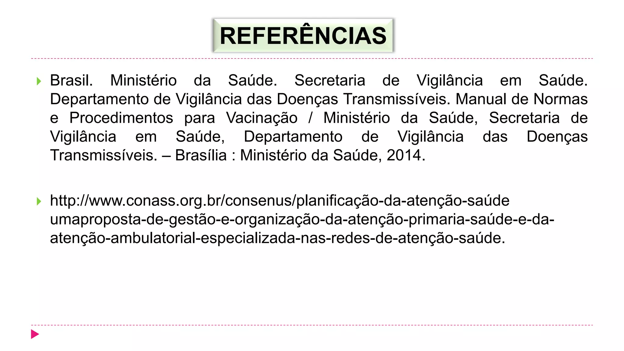  Brasil. Ministério da Saúde. Secretaria de Vigilância em Saúde.
Departamento de Vigilância das Doenças Transmissíveis. Manual de Normas
e Procedimentos para Vacinação / Ministério da Saúde, Secretaria de
Vigilância em Saúde, Departamento de Vigilância das Doenças
Transmissíveis. – Brasília : Ministério da Saúde, 2014.
 http://www.conass.org.br/consenus/planificação-da-atenção-saúde
umaproposta-de-gestão-e-organização-da-atenção-primaria-saúde-e-da-
atenção-ambulatorial-especializada-nas-redes-de-atenção-saúde.
REFERÊNCIAS
 