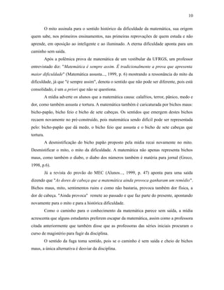 O mito assinala para o sentido histórico da dificuldade da matemática, sua origem
quem sabe, nos primeiros ensinamentos, nas primeiras reprovações de quem estuda e não
aprende, em oposição ao inteligente e ao iluminado. A eterna dificuldade aponta para um
caminho sem saída.
Após a polêmica prova de matemática de um vestibular da UFRGS, um professor
entrevistado diz: "Matemática é sempre assim. É tradicionalmente a prova que apresenta
maior dificuldade" (Matemática assusta..., 1999, p. 6) mostrando a ressonância do mito da
dificuldade, já que "é sempre assim", denota o sentido que não pode ser diferente, pois está
consolidado, é um a priori que não se questiona.
A mídia adverte os alunos que a matemática causa: calafrios, terror, pânico, medo e
dor, como também assusta e tortura. A matemática também é caricaturada por bichos maus:
bicho-papão, bicho feio e bicho de sete cabeças. Os sentidos que emergem destes bichos
recaem novamente no pré-construído, pois matemática sendo difícil pode ser representada
pelo: bicho-papão que dá medo, o bicho feio que assusta e o bicho de sete cabeças que
tortura.
A desmistificação do bicho papão proposto pela mídia recai novamente no mito.
Desmistificar o mito, o mito da dificuldade. A matemática não apenas representa bichos
maus, como também o diabo, o diabo dos números também é matéria para jornal (Greco,
1998, p.6).
Já a revista do provão do MEC (Alunos..., 1999, p. 47) aponta para uma saída
dizendo que "As dores de cabeça que a matemática ainda provoca ganharam um remédio".
Bichos maus, mito, sentimentos ruins e como não bastaria, provoca também dor física, a
dor de cabeça. "Ainda provoca" remete ao passado e que faz parte do presente, apontando
novamente para o mito e para a histórica dificuldade.
Como o caminho para o conhecimento da matemática parece sem saída, a mídia
acrescenta que alguns estudantes preferem escapar da matemática, assim como a professora
citada anteriormente que também disse que as professoras das séries iniciais procuram o
curso de magistério para fugir da disciplina.
O sentido da fuga toma sentido, pois se o caminho é sem saída e cheio de bichos
maus, a única alternativa é desviar da disciplina.
10
 