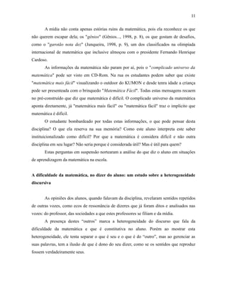 A mídia não conta apenas estórias ruins da matemática, pois ela reconhece os que
não querem escapar dela; os "gênios" (Gênios..., 1998, p. 8), os que gostam de desafios,
como o "garotão nota dez" (Junqueira, 1998, p. 9), um dos classificados na olimpíada
internacional de matemática que inclusive almoçou com o presidente Fernando Henrique
Cardoso.
As informações da matemática não param por aí, pois o "complicado universo da
matemática" pode ser visto em CD-Rom. Na rua os estudantes podem saber que existe
"matemática mais fácil" visualizando o outdoor do KUMON e desde tenra idade a criança
pode ser presenteada com o brinquedo "Matemática Fácil". Todas estas mensagens recaem
no pré-construído que diz que matemática é difícil. O complicado universo da matemática
aponta diretamente, já "matemática mais fácil" ou "matemática fácil" traz o implícito que
matemática é difícil.
O estudante bombardeado por todas estas informações, o que pode pensar desta
disciplina? O que ela reserva na sua memória? Como este aluno interpreta este saber
instituicionalizado como difícil? Por que a matemática é considera difícil e não outra
disciplina em seu lugar? Não seria porque é considerada útil? Mas é útil para quem?
Estas perguntas em suspensão nortearam a análise do que diz o aluno em situações
de aprendizagem da matemática na escola.
A dificuldade da matemática, no dizer do aluno: um estudo sobre a heterogeneidade
discursiva
As opiniões dos alunos, quando falavam da disciplina, revelaram sentidos repetidos
de outras vozes, como ecos de ressonância de dizeres que já foram ditos e analisados nas
vozes: do professor, das sociedades a que estes professores se filiam e da mídia.
A presença destes “outros” marca a heterogeneidade do discurso que fala da
dificuldade da matemática e que é constitutiva no aluno. Porém ao mostrar esta
heterogeneidade, ele tenta separar o que é seu e o que é do “outro”, mas ao gerenciar as
suas palavras, tem a ilusão de que é dono do seu dizer, como se os sentidos que reproduz
fossem verdadeiramente seus.
11
 
