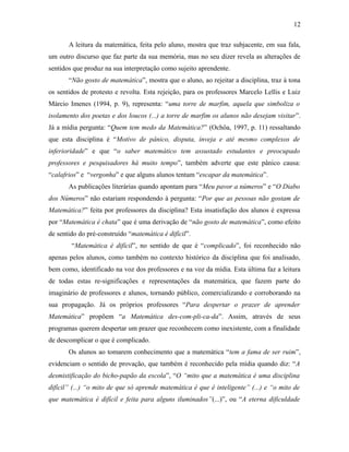 A leitura da matemática, feita pelo aluno, mostra que traz subjacente, em sua fala,
um outro discurso que faz parte da sua memória, mas no seu dizer revela as alterações de
sentidos que produz na sua interpretação como sujeito aprendente.
“Não gosto de matemática”, mostra que o aluno, ao rejeitar a disciplina, traz à tona
os sentidos de protesto e revolta. Esta rejeição, para os professores Marcelo Lellis e Luiz
Márcio Imenes (1994, p. 9), representa: “uma torre de marfim, aquela que simboliza o
isolamento dos poetas e dos loucos (...) a torre de marfim os alunos não desejam visitar”.
Já a mídia pergunta: “Quem tem medo da Matemática?” (Ochôa, 1997, p. 11) ressaltando
que esta disciplina é “Motivo de pânico, disputa, inveja e até mesmo complexos de
inferioridade” e que “o saber matemático tem assustado estudantes e preocupado
professores e pesquisadores há muito tempo”, também adverte que este pânico causa:
“calafrios” e “vergonha” e que alguns alunos tentam “escapar da matemática”.
As publicações literárias quando apontam para “Meu pavor a números” e “O Diabo
dos Números” não estariam respondendo à pergunta: “Por que as pessoas não gostam de
Matemática?” feita por professores da disciplina? Esta insatisfação dos alunos é expressa
por “Matemática é chata” que é uma derivação de “não gosto de matemática”, como efeito
de sentido do pré-construído “matemática é difícil”.
“Matemática é difícil”, no sentido de que é “complicado”, foi reconhecido não
apenas pelos alunos, como também no contexto histórico da disciplina que foi analisado,
bem como, identificado na voz dos professores e na voz da mídia. Esta última faz a leitura
de todas estas re-significações e representações da matemática, que fazem parte do
imaginário de professores e alunos, tornando público, comercializando e corroborando na
sua propagação. Já os próprios professores “Para despertar o prazer de aprender
Matemática” propõem “a Matemática des-com-pli-ca-da”. Assim, através de seus
programas querem despertar um prazer que reconhecem como inexistente, com a finalidade
de descomplicar o que é complicado.
Os alunos ao tomarem conhecimento que a matemática “tem a fama de ser ruim”,
evidenciam o sentido de provação, que também é reconhecido pela mídia quando diz: “A
desmistificação do bicho-papão da escola”, “O “mito que a matemática é uma disciplina
difícil” (...) “o mito de que só aprende matemática é que é inteligente” (...) e “o mito de
que matemática é difícil e feita para alguns iluminados”(...)”, ou “A eterna dificuldade
12
 
