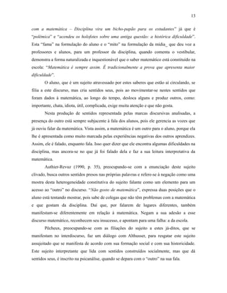 com a matemática – Disciplina vira um bicho-papão para os estudantes” já que é
“polêmica” e “acendeu os holofotes sobre uma antiga questão: a histórica dificuldade”.
Esta “fama” na formulação do aluno e o “mito” na formulação da mídia_ que deu voz a
professores e alunos, para um professor da disciplina, quando comenta o vestibular,
demonstra a forma naturalizada e inquestionável que o saber matemático está constituído na
escola: “Matemática é sempre assim. É tradicionalmente a prova que apresenta maior
dificuldade”.
O aluno, que é um sujeito atravessado por estes saberes que estão aí circulando, se
filia a este discurso, mas cria sentidos seus, pois ao movimentar-se nestes sentidos que
foram dados à matemática, ao longo do tempo, desloca alguns e produz outros, como:
importante, chata, idiota, útil, complicada, exige muita atenção e que não gosta.
Nesta produção de sentidos representada pelas marcas discursivas analisadas, a
presença do outro está sempre subjacente à fala dos alunos, pois ele gerencia as vozes que
já ouviu falar da matemática. Vista assim, a matemática é um outro para o aluno, porque ela
lhe é apresentada como muito marcada pelas experiências negativas dos outros aprendizes.
Assim, ele é falado, enquanto fala. Isso quer dizer que ele encontra algumas dificuldades na
disciplina, mas ancora-se no que já foi falado dela e faz a sua leitura interpretativa da
matemática.
Authier-Revuz (1990, p. 35), preocupando-se com a enunciação deste sujeito
clivado, busca outros sentidos presos nas próprias palavras e refere-se à negação como uma
mostra desta heterogeneidade constitutiva do sujeito falante como um elemento para um
acesso ao “outro” no discurso. “Não gosto de matemática”, expressa duas posições que o
aluno está tentando mostrar, pois sabe de colegas que não têm problemas com a matemática
e que gostam da disciplina. Daí que, por falarem de lugares diferentes, também
manifestam-se diferentemente em relação à matemática. Negam a sua adesão a esse
discurso matemático, reconhecem seu insucesso, e apontam para uma falha: a da escola.
Pêcheux, preocupando-se com as filiações do sujeito a estes já-ditos, que se
manifestam no interdiscurso, faz um diálogo com Althusser, para resgatar este sujeito
assujeitado que se manifesta de acordo com sua formação social e com sua historicidade.
Este sujeito interpretante que lida com sentidos construídos socialmente, mas que dá
sentidos seus, é inscrito na psicanálise, quando se depara com o “outro” na sua fala.
13
 