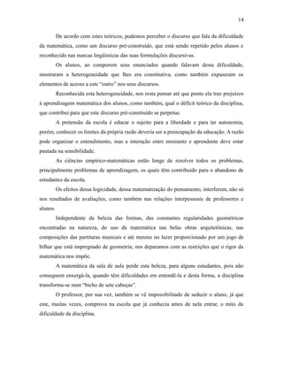 De acordo com estes teóricos, podemos perceber o discurso que fala da dificuldade
da matemática, como um discurso pré-construído, que está sendo repetido pelos alunos e
reconhecido nas marcas lingüísticas das suas formulações discursivas.
Os alunos, ao comporem seus enunciados quando falavam desta dificuldade,
mostraram a heterogeneidade que lhes era constitutiva, como também expuseram os
elementos de acesso a este “outro” nos seus discursos.
Reconhecida esta heterogeneidade, nos resta pensar até que ponto ela traz prejuízos
à aprendizagem matemática dos alunos, como também, qual o déficit teórico da disciplina,
que contribui para que este discurso pré-construído se perpetue.
A pretensão da escola é educar o sujeito para a liberdade e para ter autonomia,
porém, conhecer os limites da própria razão deveria ser a preocupação da educação. A razão
pode organizar o entendimento, mas a interação entre ensinante e aprendente deve estar
pautada na sensibilidade.
As ciências empírico-matemáticas estão longe de resolver todos os problemas,
principalmente problemas de aprendizagem, os quais têm contribuído para o abandono de
estudantes da escola.
Os efeitos dessa logicidade, dessa matematização do pensamento, interferem, não só
nos resultados de avaliações, como também nas relações interpessoais de professores e
alunos.
Independente da beleza das formas, das constantes regularidades geométricas
encontradas na natureza, do uso da matemática nas belas obras arquitetônicas, nas
composições das partituras musicais e até mesmo no lazer proporcionado por um jogo de
bilhar que está impregnado de geometria, nos deparamos com as restrições que o rigor da
matemática nos impõe.
A matemática da sala de aula perde esta beleza, para alguns estudantes, pois não
conseguem enxergá-la, quando têm dificuldades em entendê-la e desta forma, a disciplina
transforma-se num “bicho de sete cabeças”.
O professor, por sua vez, também se vê impossibilitado de seduzir o aluno, já que
este, muitas vezes, comprova na escola que já conhecia antes de nela entrar, o mito da
dificuldade da disciplina.
14
 