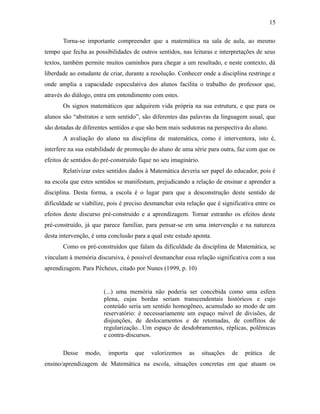Torna-se importante compreender que a matemática na sala de aula, ao mesmo
tempo que fecha as possibilidades de outros sentidos, nas leituras e interpretações de seus
textos, também permite muitos caminhos para chegar a um resultado, e neste contexto, dá
liberdade ao estudante de criar, durante a resolução. Conhecer onde a disciplina restringe e
onde amplia a capacidade especulativa dos alunos facilita o trabalho do professor que,
através do diálogo, entra em entendimento com estes.
Os signos matemáticos que adquirem vida própria na sua estrutura, e que para os
alunos são “abstratos e sem sentido”, são diferentes das palavras da linguagem usual, que
são dotadas de diferentes sentidos e que são bem mais sedutoras na perspectiva do aluno.
A avaliação do aluno na disciplina de matemática, como é interventora, isto é,
interfere na sua estabilidade de promoção do aluno de uma série para outra, faz com que os
efeitos de sentidos do pré-construído fique no seu imaginário.
Relativizar estes sentidos dados à Matemática deveria ser papel do educador, pois é
na escola que estes sentidos se manifestam, prejudicando a relação de ensinar e aprender a
disciplina. Desta forma, a escola é o lugar para que a desconstrução deste sentido de
dificuldade se viabilize, pois é preciso desmanchar esta relação que é significativa entre os
efeitos deste discurso pré-construído e a aprendizagem. Tornar estranho os efeitos deste
pré-construído, já que parece familiar, para pensar-se em uma intervenção e na natureza
desta intervenção, é uma conclusão para a qual este estudo aponta.
Como os pré-construídos que falam da dificuldade da disciplina de Matemática, se
vinculam à memória discursiva, é possível desmanchar essa relação significativa com a sua
aprendizagem. Para Pêcheux, citado por Nunes (1999, p. 10)
(...) uma memória não poderia ser concebida como uma esfera
plena, cujas bordas seriam transcendentais históricos e cujo
conteúdo seria um sentido homogêneo, acumulado ao modo de um
reservatório: é necessariamente um espaço móvel de divisões, de
disjunções, de deslocamentos e de retomadas, de conflitos de
regularização...Um espaço de desdobramentos, réplicas, polêmicas
e contra-discursos.
Desse modo, importa que valorizemos as situações de prática de
ensino/aprendizagem de Matemática na escola, situações concretas em que atuam os
15
 