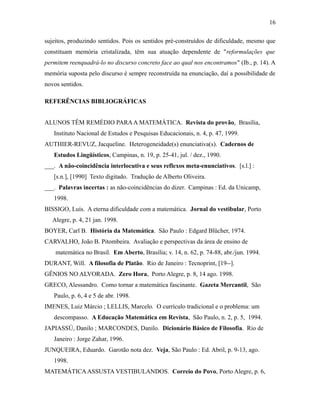 sujeitos, produzindo sentidos. Pois os sentidos pré-construídos de dificuldade, mesmo que
constituam memória cristalizada, têm sua atuação dependente de "reformulações que
permitem reenquadrá-lo no discurso concreto face ao qual nos encontramos" (Ib., p. 14). A
memória suposta pelo discurso é sempre reconstruída na enunciação, daí a possibilidade de
novos sentidos.
REFERÊNCIAS BIBLIOGRÁFICAS
ALUNOS TÊM REMÉDIO PARAA MATEMÁTICA. Revista do provão, Brasília,
Instituto Nacional de Estudos e Pesquisas Educacionais, n. 4, p. 47, 1999.
AUTHIER-REVUZ, Jacqueline. Heterogeneidade(s) enunciativa(s). Cadernos de
Estudos Lingüísticos, Campinas, n. 19, p. 25-41, jul. / dez., 1990.
___. A não-coincidência interlocutiva e seus reflexos meta-enunciativos. [s.l.] :
[s.n.], [1990] Texto digitado. Tradução de Alberto Oliveira.
___. Palavras incertas : as não-coincidências do dizer. Campinas : Ed. da Unicamp,
1998.
BISSIGO, Luís. A eterna dificuldade com a matemática. Jornal do vestibular, Porto
Alegre, p. 4, 21 jan. 1998.
BOYER, Carl B. História da Matemática. São Paulo : Edgard Blücher, 1974.
CARVALHO, João B. Pitombeira. Avaliação e perspectivas da área de ensino de
matemática no Brasil. Em Aberto, Brasília; v. 14, n. 62, p. 74-88, abr./jun. 1994.
DURANT, Will. A filosofia de Platão. Rio de Janeiro : Tecnoprint, [19--].
GÊNIOS NO ALVORADA. Zero Hora, Porto Alegre, p. 8, 14 ago. 1998.
GRECO, Alessandro. Como tornar a matemática fascinante. Gazeta Mercantil, São
Paulo, p. 6, 4 e 5 de abr. 1998.
IMENES, Luiz Márcio ; LELLIS, Marcelo. O currículo tradicional e o problema: um
descompasso. A Educação Matemática em Revista, São Paulo, n. 2, p. 5, 1994.
JAPIASSÚ, Danilo ; MARCONDES, Danilo. Dicionário Básico de Filosofia. Rio de
Janeiro : Jorge Zahar, 1996.
JUNQUEIRA, Eduardo. Garotão nota dez. Veja, São Paulo : Ed. Abril, p. 9-13, ago.
1998.
MATEMÁTICAASSUSTA VESTIBULANDOS. Correio do Povo, Porto Alegre, p. 6,
16
 