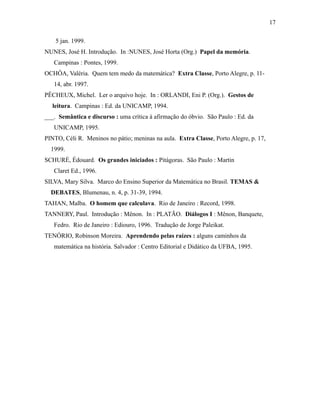 5 jan. 1999.
NUNES, José H. Introdução. In :NUNES, José Horta (Org.) Papel da memória.
Campinas : Pontes, 1999.
OCHÔA, Valéria. Quem tem medo da matemática? Extra Classe, Porto Alegre, p. 11-
14, abr. 1997.
PÊCHEUX, Michel. Ler o arquivo hoje. In : ORLANDI, Eni P. (Org.). Gestos de
leitura. Campinas : Ed. da UNICAMP, 1994.
___. Semântica e discurso : uma crítica à afirmação do óbvio. São Paulo : Ed. da
UNICAMP, 1995.
PINTO, Céli R. Meninos no pátio; meninas na aula. Extra Classe, Porto Alegre, p. 17,
1999.
SCHURÉ, Édouard. Os grandes iniciados : Pitágoras. São Paulo : Martin
Claret Ed., 1996.
SILVA, Mary Silva. Marco do Ensino Superior da Matemática no Brasil. TEMAS &
DEBATES, Blumenau, n. 4, p. 31-39, 1994.
TAHAN, Malba. O homem que calculava. Rio de Janeiro : Record, 1998.
TANNERY, Paul. Introdução : Mênon. In : PLATÃO. Diálogos I : Mênon, Banquete,
Fedro. Rio de Janeiro : Ediouro, 1996. Tradução de Jorge Paleikat.
TENÓRIO, Robinson Moreira. Aprendendo pelas raízes : alguns caminhos da
matemática na história. Salvador : Centro Editorial e Didático da UFBA, 1995.
17
 
