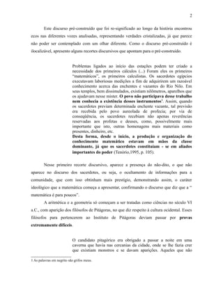 Este discurso pré-construído que foi re-significado ao longo da história encontrou
ecos nas diferentes vozes analisadas, representando verdades cristalizadas, já que parece
não poder ser contemplado com um olhar diferente. Como o discurso pré-construído é
ilocalizável, apresento alguns recortes discursivos que apontam para o pré-construído.
Problemas ligados ao início das estações podem ter criado a
necessidade dos primeiros cálculos (...) Foram eles os primeiros
“matemáticos”, os primeiros calculistas. Os sacerdotes egípcios
executavam laboriosas medições a fim de adquirirem um razoável
conhecimento acerca das enchentes e vazantes do Rio Nilo. Em
seus templos, bem dissimulados, existiam nilômetros, aparelhos que
os ajudavam nesse mister. O povo não participava desse trabalho
nem conhecia a existência desses instrumentos1
. Assim, quando
os sacerdotes previam determinada enchente vazante, tal previsão
era recebida pelo povo aureolada de profecia; por via de
conseqüência, os sacerdotes recebiam não apenas reverências
reservadas aos profetas e deuses, como, possivelmente mais
importante que isto, outras homenagens mais materiais como
presentes, dinheiro, etc.
Desta forma, desde o início, a produção e organização do
conhecimento matemático estavam em mãos da classe
dominante, já que os sacerdotes constituíam - se em aliados
importantes do poder (Tenório,1995, p. 105).
Nesse primeiro recorte discursivo, aparece a presença do não-dito, o que não
aparece no discurso dos sacerdotes, ou seja, o ocultamento de informações para a
comunidade, que com isso obtinham mais prestígio, demonstrando assim, o caráter
ideológico que a matemática começa a apresentar, confirmando o discurso que diz que a “
matemática é para poucos”.
A aritmética e a geometria só começam a ser tratadas como ciências no século VI
a.C., com aparição dos filósofos de Pitágoras, no que diz respeito à cultura ocidental. Esses
filósofos para pertencerem ao Instituto de Pitágoras deviam passar por provas
extremamente difíceis.
O candidato pitagórico era obrigado a passar a noite em uma
caverna que havia nas cercanias da cidade, onde se lhe fazia crer
que existiam monstros e se davam aparições. Aqueles que não
1 As palavras em negrito são grifos meus.
2
 