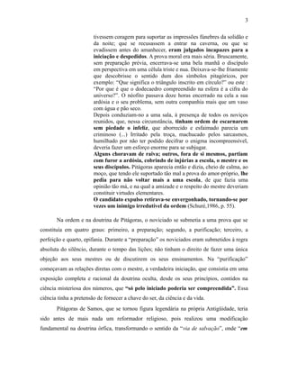 tivessem coragem para suportar as impressões fúnebres da solidão e
da noite; que se recusassem a entrar na caverna, ou que se
evadissem antes do amanhecer, eram julgados incapazes para a
iniciação e despedidos. A prova moral era mais séria. Bruscamente,
sem preparação prévia, encerrava-se uma bela manhã o discípulo
em perspectiva em uma célula triste e nua. Deixava-se-lhe friamente
que descobrisse o sentido dum dos símbolos pitagóricos, por
exemplo: “Que significa o triângulo inscrito em círculo?” ou este :
“Por que é que o dodecaedro compreendido na esfera é a cifra do
universo?”. O néofito passava doze horas encerrado na cela a sua
ardósia e o seu problema, sem outra companhia mais que um vaso
com água e pão seco.
Depois conduziam-no a uma sala, à presença de todos os noviços
reunidos, que, nessa circunstância, tinham ordem de escarnarem
sem piedade o infeliz, que aborrecido e esfaimado parecia um
criminoso (...) Irritado pela troça, machucado pelos sarcasmos,
humilhado por não ter podido decifrar o enigma incompreensível,
deveria fazer um esforço enorme para se subjugar.
Alguns choravam de raiva; outros, fora de si mesmos, partiam
com furor a ardósia, cobrindo de injúrias a escola, o mestre e os
seus discípulos. Pitágoras aparecia então e dizia, cheio de calma, ao
moço, que tendo ele suportado tão mal a prova do amor-próprio, lhe
pedia para não voltar mais a uma escola, de que fazia uma
opinião tão má, e na qual a amizade e o respeito do mestre deveriam
constituir virtudes elementares.
O candidato expulso retirava-se envergonhado, tornando-se por
vezes um inimigo irredutível da ordem (Schuré,1986, p. 55).
Na ordem e na doutrina de Pitágoras, o noviciado se submetia a uma prova que se
constituía em quatro graus: primeiro, a preparação; segundo, a purificação; terceiro, a
perfeição e quarto, epifania. Durante a “preparação” os noviciados eram submetidos à regra
absoluta do silêncio, durante o tempo das lições; não tinham o direito de fazer uma única
objeção aos seus mestres ou de discutirem os seus ensinamentos. Na “purificação”
começavam as relações diretas com o mestre, a verdadeira iniciação, que consistia em uma
exposição completa e racional da doutrina oculta, desde os seus princípios, contidos na
ciência misteriosa dos números, que “só pelo iniciado poderia ser compreendida”. Essa
ciência tinha a pretensão de fornecer a chave do ser, da ciência e da vida.
Pitágoras de Samos, que se tornou figura legendária na própria Antigüidade, teria
sido antes de mais nada um reformador religioso, pois realizou uma modificação
fundamental na doutrina órfica, transformando o sentido da “via de salvação”, onde “em
3
 