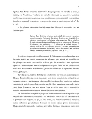 lugar do deus Dioniso colocou a matemática”. Já o pitagorismo via, em todas as coisas, o
número, e a “purificação resultaria do trabalho intelectual, que descobre a estrutura
numérica das coisas e torna, assim, a alma semelhante ao cosmo, entendido como unidade
harmônica, sustentada pela ordem e pela proporção, e que se manifesta como beleza” (Ib,
p. 136).
A disciplina de matemática vista hoje na escola é diferente da matemática vista por
Pitágoras, pois:
Deixou duas doutrinas célebres: a divindade do número e a crença
na metempsicose (migração das almas de corpo em corpo) (...) os
números constituem a essência de todas as coisas. São o princípio
de tudo: por detrás das qualidades sensíveis, há somente diferenças
de número e de qualidade (...) O número é a verdade eterna. O
número perfeito é o 10 (triângulo místico) (...) Nessa harmonia, que
só os iniciados ouvem, cada astro, tendo um número por essência,
fornece uma relação musical (Japiassú, 1996, p. 212).
O professor de matemática, diferentemente de Pitágoras que pretendia purificar seus
discípulos através da ciência misteriosa dos números, quer ensinar os conteúdos da
disciplina para seu aluno, como também avaliá-lo, para daí promovê-lo à série seguinte ou
reprová-lo. Neste contexto, pode-se compreender Pitágoras como um dos colaboradores
para o mito da dificuldade da matemática, já que sua doutrina foi re-significada, em outra
posição, pedagógica.
Percebe-se que, na época de Pitágoras, a matemática era vista com caráter religioso,
diferente da matemática da escola atual, que é vista como uma disciplina obrigatória nos
currículos escolares e que tem como principais objetivos desenvolver o raciocínio lógico, a
capacidade de abstrair, generalizar, projetar, etc. Devido a todas estas capacidades que a
escola julga desenvolver nos seus alunos é que se atribui tanto valor à matemática,
inclusive como elemento selecionador para escolas e concursos públicos.
Os ensinamentos e as práticas pitagóricas deixaram evidenciadas a importância que
Pitágoras dava à matemática, bem como a sua intolerância com os que não sabiam resolver
os problemas que propunha. O que, de certa forma, não é muito diferente da prática de
muitos professores que atualmente lecionam em nossas escolas: provas extremamente
difíceis, discípulos despedidos ou alunos reprovados, discípulos incapazes ou alunos com
4
 