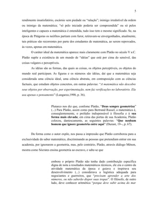 rendimento insatisfatório, escárnio sem piedade ou “ralação”; inimigo irredutível da ordem
ou inimigo da matemática; “só pelo iniciado poderia ser compreendida” ou só pelos
inteligentes e capazes a matemática é entendida, tudo isso tem o mesmo significado. Se, na
época de Pitágoras os neófitos partiam com furor, retiravam-se envergonhados, atualmente,
tais práticas são recorrentes por parte dos estudantes de matemática, ao serem reprovados,
às vezes, apenas em matemática.
O caráter ideal da matemática aparece mais claramente com Platão no século V a.C.
Platão supõe a existência de um mundo de “idéias” que está por cima do sensível, das
coisas vulgares e perceptíveis.
As idéias são as formas, das quais as coisas, os objetos perceptíveis, os objetos do
mundo real participam. As figuras e os números são idéias, daí que a matemática seja
considerada uma ciência ideal, uma ciência abstrata, em contraposição com as ciências
factuais, que estudam objetos concretos, em outras palavras: “A matemática não descobre
seus objetos por observação, por experimentação, nem faz verificações no laboratório. Ela
usa apenas o pensamento” (Lungarzo,1990, p. 36).
Plutarco nos diz que, confome Platão, “Deus sempre geometriza”
(...) Para Platão, assim como para Bertrand Russel, a matemática é,
conseqüentemente, o prelúdio indispensável à filosofia e à sua
forma mais elevada; em cima das portas de sua Academia, Platão
colocou, dantescamente, as seguintes palavras: “Que nenhum
homem que ignore geometria entre aqui” (Durant, 19--, p. 67).
Da forma como o autor expõe, nos passa a impressão que Platão corroborou para a
exclusividade do saber matemático, discriminando as pessoas que pretendiam entrar em sua
academia, por ignorarem a geometria, mas, pelo contrário, Platão, através diálogo Mênon,
mostra como Sócrates ensina geometria ao escravo, e sabe-se que
embora o próprio Platão não tenha dado contribuição específica
digna de nota a resultados matemáticos técnicos, ele era o centro da
atividade matemática da época e guiava e inspirava seu
desenvolvimento (...) considerava a logística adequada para
negociantes e guerreiros, que “precisam aprender a arte dos
números, ou não saberão dispor suas tropas”. O filósofo, de outro
lado, deve conhecer aritmética “porque deve subir acima do mar
5
 