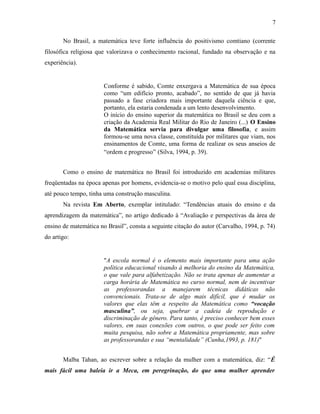 No Brasil, a matemática teve forte influência do positivismo comtiano (corrente
filosófica religiosa que valorizava o conhecimento racional, fundado na observação e na
experiência).
Conforme é sabido, Comte enxergava a Matemática de sua época
como “um edifício pronto, acabado”, no sentido de que já havia
passado a fase criadora mais importante daquela ciência e que,
portanto, ela estaria condenada a um lento desenvolvimento.
O início do ensino superior da matemática no Brasil se deu com a
criação da Academia Real Militar do Rio de Janeiro (...) O Ensino
da Matemática servia para divulgar uma filosofia, e assim
formou-se uma nova classe, constituída por militares que viam, nos
ensinamentos de Comte, uma forma de realizar os seus anseios de
“ordem e progresso” (Silva, 1994, p. 39).
Como o ensino de matemática no Brasil foi introduzido em academias militares
freqüentadas na época apenas por homens, evidencia-se o motivo pelo qual essa disciplina,
até pouco tempo, tinha uma construção masculina.
Na revista Em Aberto, exemplar intitulado: “Tendências atuais do ensino e da
aprendizagem da matemática”, no artigo dedicado à “Avaliação e perspectivas da área de
ensino de matemática no Brasil”, consta a seguinte citação do autor (Carvalho, 1994, p. 74)
do artigo:
"A escola normal é o elemento mais importante para uma ação
política educacional visando à melhoria do ensino da Matemática,
o que vale para alfabetização. Não se trata apenas de aumentar a
carga horária de Matemática no curso normal, nem de incentivar
as professorandas a manejarem técnicas didáticas não
convencionais. Trata-se de algo mais difícil, que é mudar os
valores que elas têm a respeito da Matemática como “vocação
masculina”, ou seja, quebrar a cadeia de reprodução e
discriminação de gênero. Para tanto, é preciso conhecer bem esses
valores, em suas conexões com outros, o que pode ser feito com
muita pesquisa, não sobre a Matemática propriamente, mas sobre
as professorandas e sua “mentalidade” (Cunha,1993, p. 181)"
Malba Tahan, ao escrever sobre a relação da mulher com a matemática, diz: “É
mais fácil uma baleia ir a Meca, em peregrinação, do que uma mulher aprender
7
 
